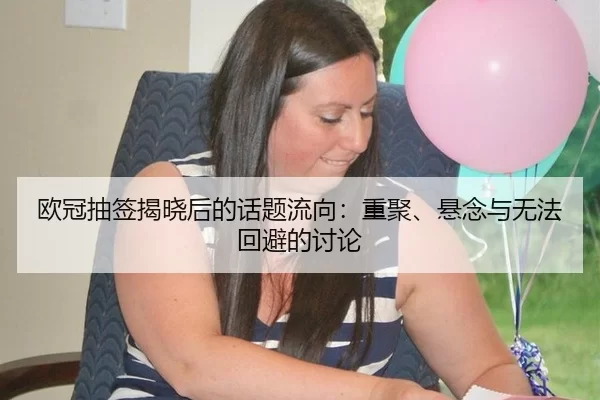 欧冠抽签揭晓后的话题流向：重聚、悬念与无法回避的讨论